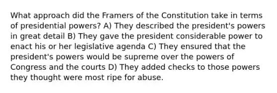 What approach did the Framers of the Constitution take in terms of presidential powers? A) They described the president's powers in great detail B) They gave the president considerable power to enact his or her legislative agenda C) They ensured that the president's powers would be supreme over the powers of Congress and the courts D) They added checks to those powers they thought were most ripe for abuse.