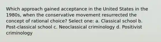 Which approach gained acceptance in the United States in the 1980s, when the conservative movement resurrected the concept of rational choice? Select one: a. Classical school b. Post-classical school c. Neoclassical criminology d. Positivist criminology