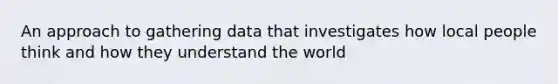 An approach to gathering data that investigates how local people think and how they understand the world