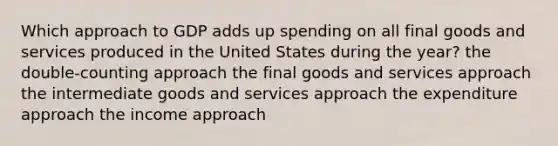 Which approach to GDP adds up spending on all final goods and services produced in the United States during the year? the double-counting approach the final goods and services approach the intermediate goods and services approach the expenditure approach the income approach