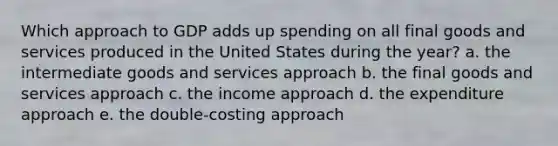 Which approach to GDP adds up spending on all final goods and services produced in the United States during the year? a. the intermediate goods and services approach b. the final goods and services approach c. the income approach d. the expenditure approach e. the double-costing approach