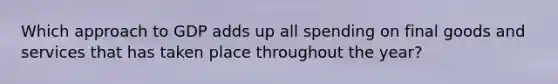 Which approach to GDP adds up all spending on final goods and services that has taken place throughout the year?