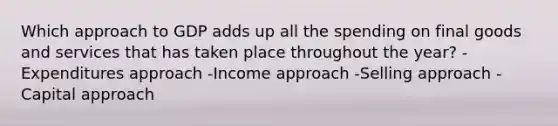 Which approach to GDP adds up all the spending on final goods and services that has taken place throughout the year? -Expenditures approach -Income approach -Selling approach -Capital approach