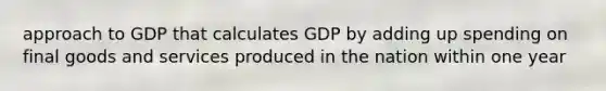 approach to GDP that calculates GDP by adding up spending on final goods and services produced in the nation within one year