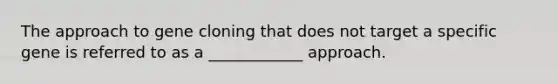 The approach to gene cloning that does not target a specific gene is referred to as a ____________ approach.