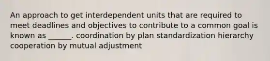 An approach to get interdependent units that are required to meet deadlines and objectives to contribute to a common goal is known as ______. coordination by plan standardization hierarchy cooperation by mutual adjustment