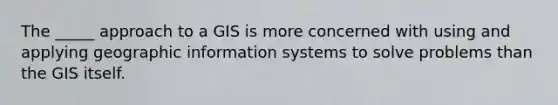 The _____ approach to a GIS is more concerned with using and applying geographic information systems to solve problems than the GIS itself.