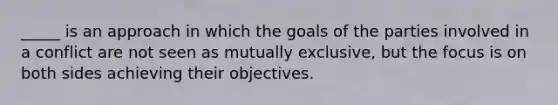 _____ is an approach in which the goals of the parties involved in a conflict are not seen as mutually exclusive, but the focus is on both sides achieving their objectives.