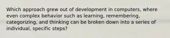 Which approach grew out of development in computers, where even complex behavior such as learning, remembering, categorizing, and thinking can be broken down into a series of individual, specific steps?