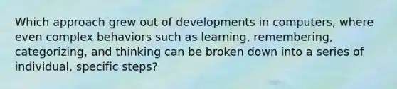 Which approach grew out of developments in computers, where even complex behaviors such as learning, remembering, categorizing, and thinking can be broken down into a series of individual, specific steps?