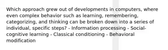 Which approach grew out of developments in computers, where even complex behavior such as learning, remembering, categorizing, and thinking can be broken down into a series of individual, specific steps? - Information processing - Social-cognitive learning - Classical conditioning - Behavioral modification