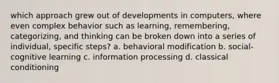 which approach grew out of developments in computers, where even complex behavior such as learning, remembering, categorizing, and thinking can be broken down into a series of individual, specific steps? a. behavioral modification b. social-cognitive learning c. information processing d. classical conditioning