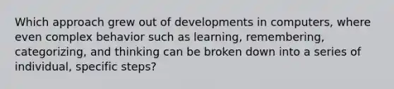 Which approach grew out of developments in computers, where even complex behavior such as learning, remembering, categorizing, and thinking can be broken down into a series of individual, specific steps?