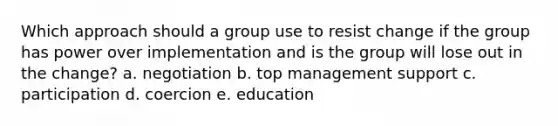 Which approach should a group use to resist change if the group has power over implementation and is the group will lose out in the change? a. negotiation b. top management support c. participation d. coercion e. education