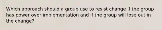 Which approach should a group use to resist change if the group has power over implementation and if the group will lose out in the change?