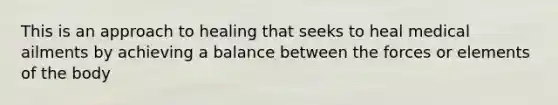 This is an approach to healing that seeks to heal medical ailments by achieving a balance between the forces or elements of the body