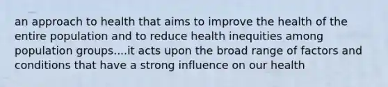 an approach to health that aims to improve the health of the entire population and to reduce health inequities among population groups....it acts upon the broad range of factors and conditions that have a strong influence on our health