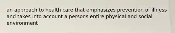 an approach to health care that emphasizes prevention of illness and takes into account a persons entire physical and social environment