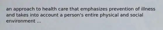 an approach to health care that emphasizes prevention of illness and takes into account a person's entire physical and social environment ...