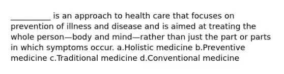 __________ is an approach to health care that focuses on prevention of illness and disease and is aimed at treating the whole person—body and mind—rather than just the part or parts in which symptoms occur. a.Holistic medicine b.Preventive medicine c.Traditional medicine d.Conventional medicine