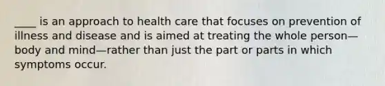 ____ is an approach to health care that focuses on prevention of illness and disease and is aimed at treating the whole person—body and mind—rather than just the part or parts in which symptoms occur.