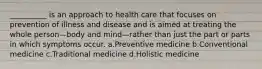 __________ is an approach to health care that focuses on prevention of illness and disease and is aimed at treating the whole person—body and mind—rather than just the part or parts in which symptoms occur. a.Preventive medicine b.Conventional medicine c.Traditional medicine d.Holistic medicine