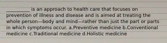 __________ is an approach to health care that focuses on prevention of illness and disease and is aimed at treating the whole person—body and mind—rather than just the part or parts in which symptoms occur. a.Preventive medicine b.Conventional medicine c.Traditional medicine d.Holistic medicine