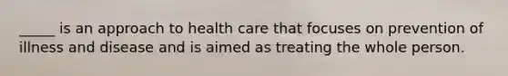 _____ is an approach to health care that focuses on prevention of illness and disease and is aimed as treating the whole person.