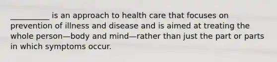 __________ is an approach to health care that focuses on prevention of illness and disease and is aimed at treating the whole person—body and mind—rather than just the part or parts in which symptoms occur.