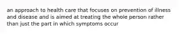 an approach to health care that focuses on prevention of illness and disease and is aimed at treating the whole person rather than just the part in which symptoms occur