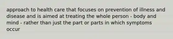 approach to health care that focuses on prevention of illness and disease and is aimed at treating the whole person - body and mind - rather than just the part or parts in which symptoms occur