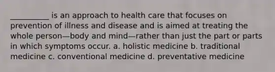 __________ is an approach to health care that focuses on prevention of illness and disease and is aimed at treating the whole person—body and mind—rather than just the part or parts in which symptoms occur. a. holistic medicine b. traditional medicine c. conventional medicine d. preventative medicine