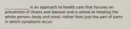 _____________ is an approach to health care that focuses on prevention of illness and disease and is aimed at treating the whole person--body and mind--rather than just the part of parts in which symptoms occur.