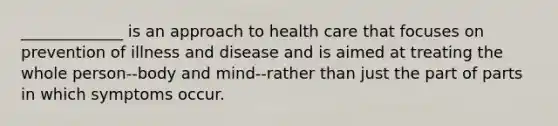 _____________ is an approach to health care that focuses on prevention of illness and disease and is aimed at treating the whole person--body and mind--rather than just the part of parts in which symptoms occur.