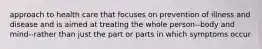 approach to health care that focuses on prevention of illness and disease and is aimed at treating the whole person--body and mind--rather than just the part or parts in which symptoms occur