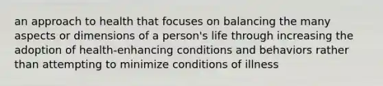 an approach to health that focuses on balancing the many aspects or dimensions of a person's life through increasing the adoption of health-enhancing conditions and behaviors rather than attempting to minimize conditions of illness