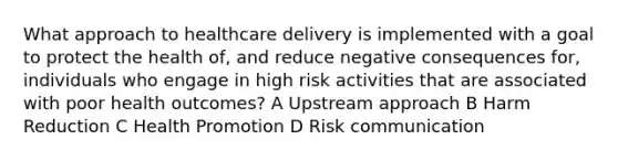 What approach to healthcare delivery is implemented with a goal to protect the health of, and reduce negative consequences for, individuals who engage in high risk activities that are associated with poor health outcomes? A Upstream approach B Harm Reduction C Health Promotion D Risk communication