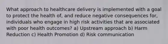 What approach to healthcare delivery is implemented with a goal to protect the health of, and reduce negative consequences for, individuals who engage in high risk activities that are associated with poor health outcomes? a) Upstream approach b) Harm Reduction c) Health Promotion d) Risk communication