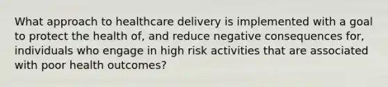 What approach to healthcare delivery is implemented with a goal to protect the health of, and reduce negative consequences for, individuals who engage in high risk activities that are associated with poor health outcomes?