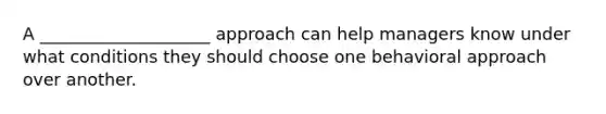 A ____________________ approach can help managers know under what conditions they should choose one behavioral approach over another.