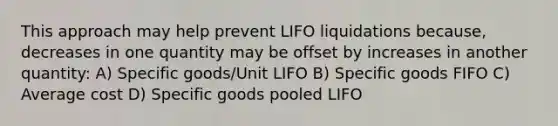 This approach may help prevent LIFO liquidations because, decreases in one quantity may be offset by increases in another quantity: A) Specific goods/Unit LIFO B) Specific goods FIFO C) Average cost D) Specific goods pooled LIFO