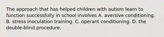 The approach that has helped children with autism learn to function successfully in school involves A. aversive conditioning. B. stress inoculation training. C. operant conditioning. D. the double-blind procedure.