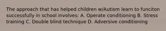 The approach that has helped children w/Autism learn to funciton successfully in school involves: A. Operate conditioning B. Stress training C. Double blind technique D. Adversive conditioning