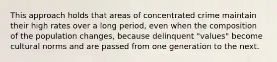 This approach holds that areas of concentrated crime maintain their high rates over a long period, even when the composition of the population changes, because delinquent "values" become cultural norms and are passed from one generation to the next.