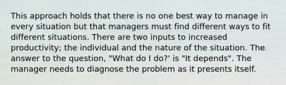 This approach holds that there is no one best way to manage in every situation but that managers must find different ways to fit different situations. There are two inputs to increased productivity; the individual and the nature of the situation. The answer to the question, "What do I do?' is "It depends". The manager needs to diagnose the problem as it presents itself.