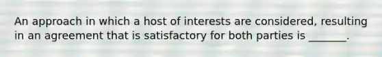 An approach in which a host of interests are considered, resulting in an agreement that is satisfactory for both parties is _______.