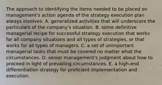 The approach to identifying the items needed to be placed on management's action agenda of the strategy execution plan always involves: A. generalized activities that will underscore the particulars of the company's situation. B. some definitive managerial recipe for successful strategy execution that works for all company situations and all types of strategies, or that works for all types of managers. C. a set of unimportant managerial tasks that must be covered no matter what the circumstances. D. senior management's judgment about how to proceed in light of prevailing circumstances. E. a high-end differentiation strategy for proficient implementation and execution.