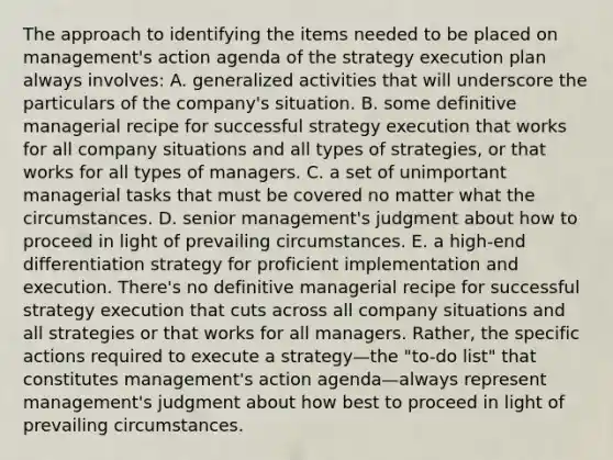 The approach to identifying the items needed to be placed on management's action agenda of the strategy execution plan always involves: A. generalized activities that will underscore the particulars of the company's situation. B. some definitive managerial recipe for successful strategy execution that works for all company situations and all types of strategies, or that works for all types of managers. C. a set of unimportant managerial tasks that must be covered no matter what the circumstances. D. senior management's judgment about how to proceed in light of prevailing circumstances. E. a high-end differentiation strategy for proficient implementation and execution. There's no definitive managerial recipe for successful strategy execution that cuts across all company situations and all strategies or that works for all managers. Rather, the specific actions required to execute a strategy—the "to-do list" that constitutes management's action agenda—always represent management's judgment about how best to proceed in light of prevailing circumstances.