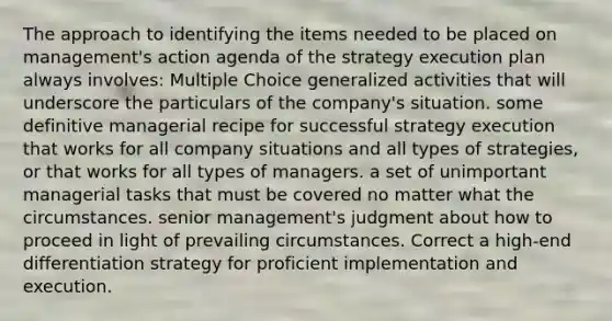 The approach to identifying the items needed to be placed on management's action agenda of the strategy execution plan always involves: Multiple Choice generalized activities that will underscore the particulars of the company's situation. some definitive managerial recipe for successful strategy execution that works for all company situations and all types of strategies, or that works for all types of managers. a set of unimportant managerial tasks that must be covered no matter what the circumstances. senior management's judgment about how to proceed in light of prevailing circumstances. Correct a high-end differentiation strategy for proficient implementation and execution.