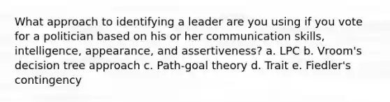 What approach to identifying a leader are you using if you vote for a politician based on his or her communication skills, intelligence, appearance, and assertiveness? a. LPC b. Vroom's decision tree approach c. Path-goal theory d. Trait e. Fiedler's contingency